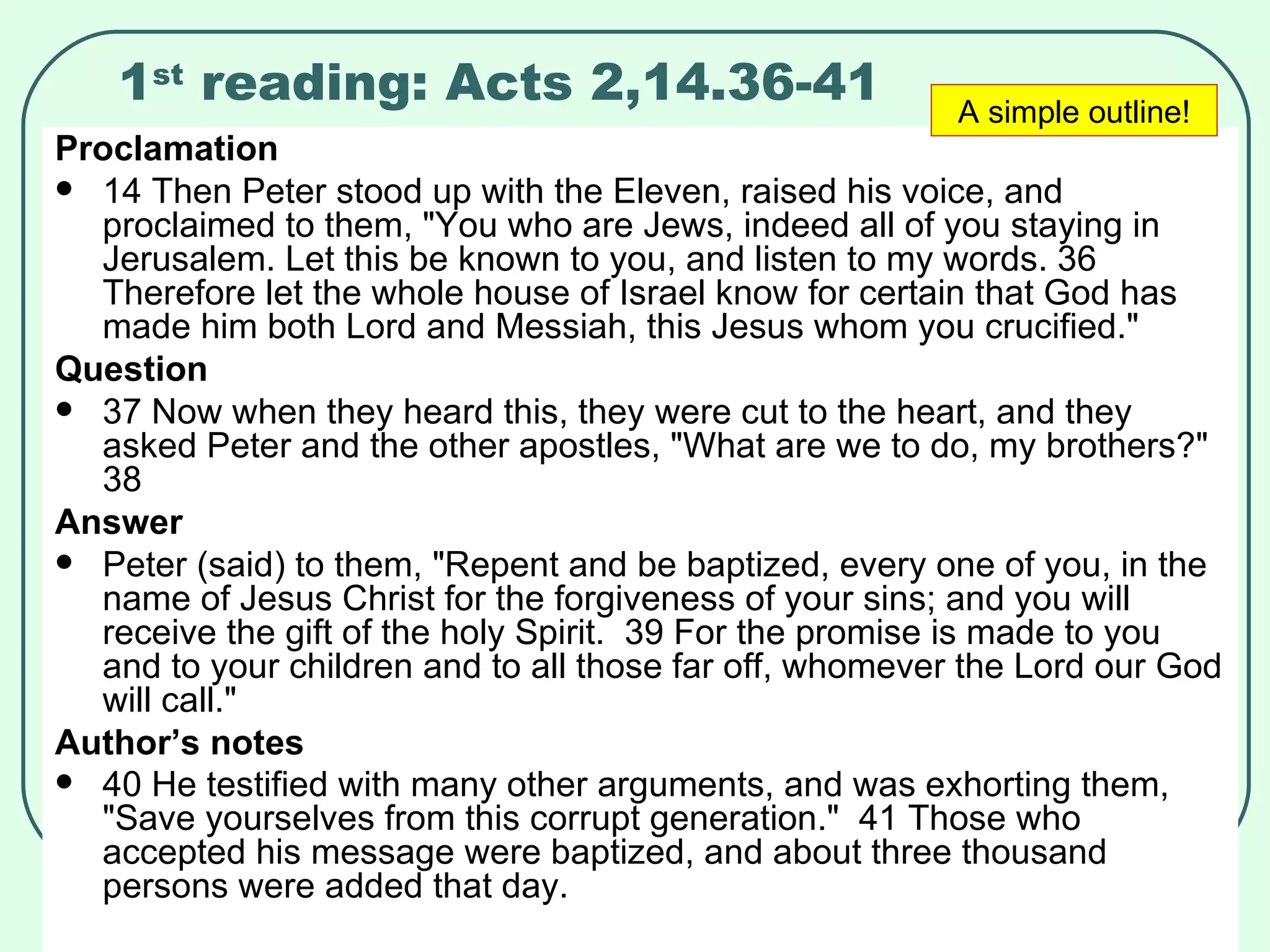 1 st  reading: Acts 2,14.36-41 Proclamation 14 Then Peter stood up with the Eleven, raised his voice, and proclaimed to them, "You who are Jews, indeed all of you staying in Jerusalem. Let this be known to you, and listen to my words. 36 Therefore let the whole house of Israel know for certain that God has made him both Lord and Messiah, this Jesus whom you crucified."  Question 37 Now when they heard this, they were cut to the heart, and they asked Peter and the other apostles, "What are we to do, my brothers?"  38  Answer Peter (said) to them, "Repent and be baptized, every one of you, in the name of Jesus Christ for the forgiveness of your sins; and you will receive the gift of the holy Spirit.  39 For the promise is made to you and to your children and to all those far off, whomever the Lord our God will call."  Author’s notes 40 He testified with many other arguments, and was exhorting them, "Save yourselves from this corrupt generation."  41 Those who accepted his message were baptized, and about three thousand persons were added that day.   A simple outline! 
