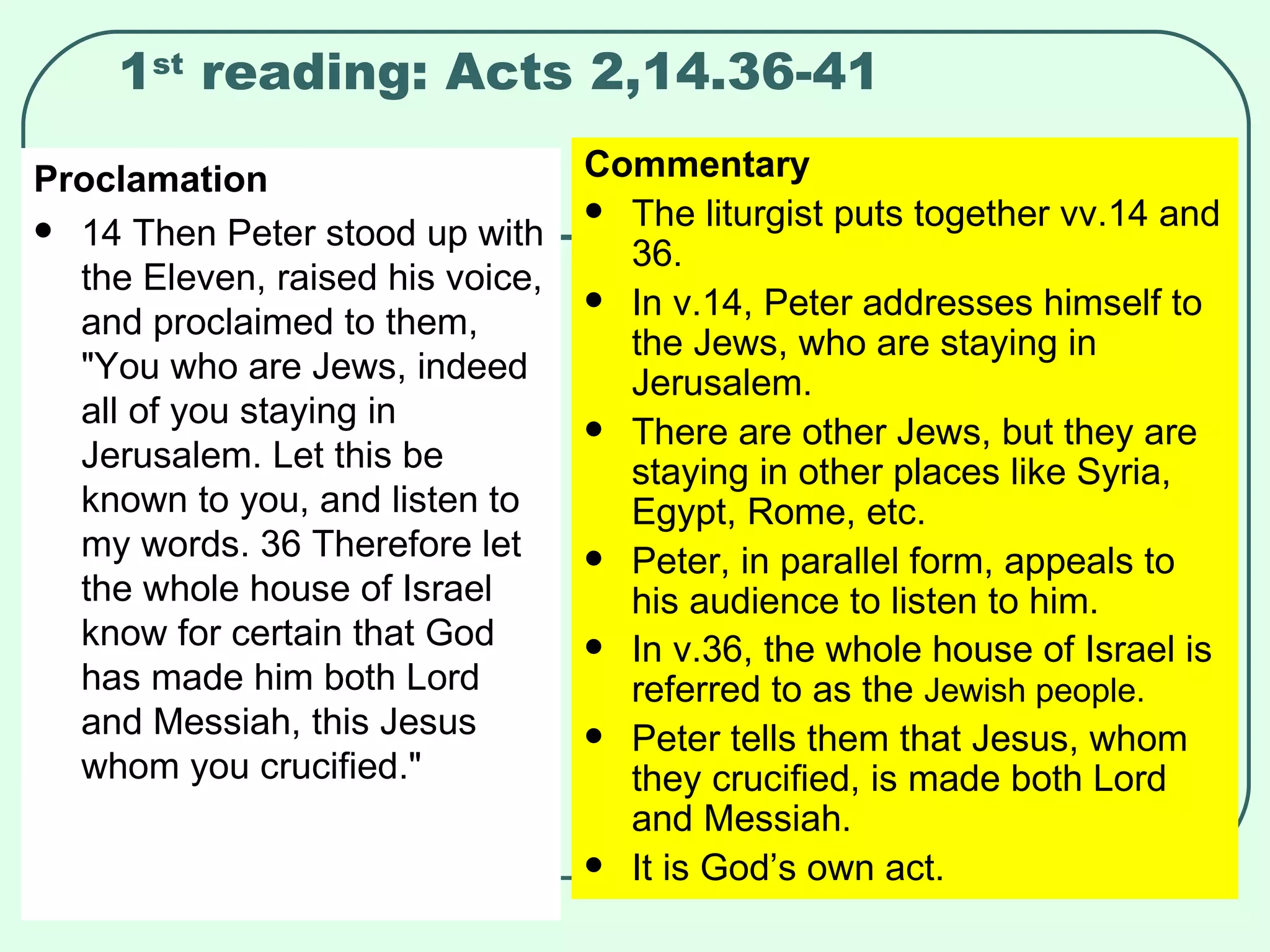 1 st  reading: Acts 2,14.36-41 Proclamation 14 Then Peter stood up with the Eleven, raised his voice, and proclaimed to them, "You who are Jews, indeed all of you staying in Jerusalem. Let this be known to you, and listen to my words. 36 Therefore let the whole house of Israel know for certain that God has made him both Lord and Messiah, this Jesus whom you crucified."  Commentary The liturgist puts together vv.14 and 36. In v.14, Peter addresses himself to the Jews, who are staying in Jerusalem. There are other Jews, but they are staying in other places like Syria, Egypt, Rome, etc. Peter, in parallel form, appeals to his audience to listen to him. In v.36, the whole house of Israel is referred to as the  Jewish people. Peter tells them that Jesus, whom they crucified, is made both Lord and Messiah. It is God’s own act. 