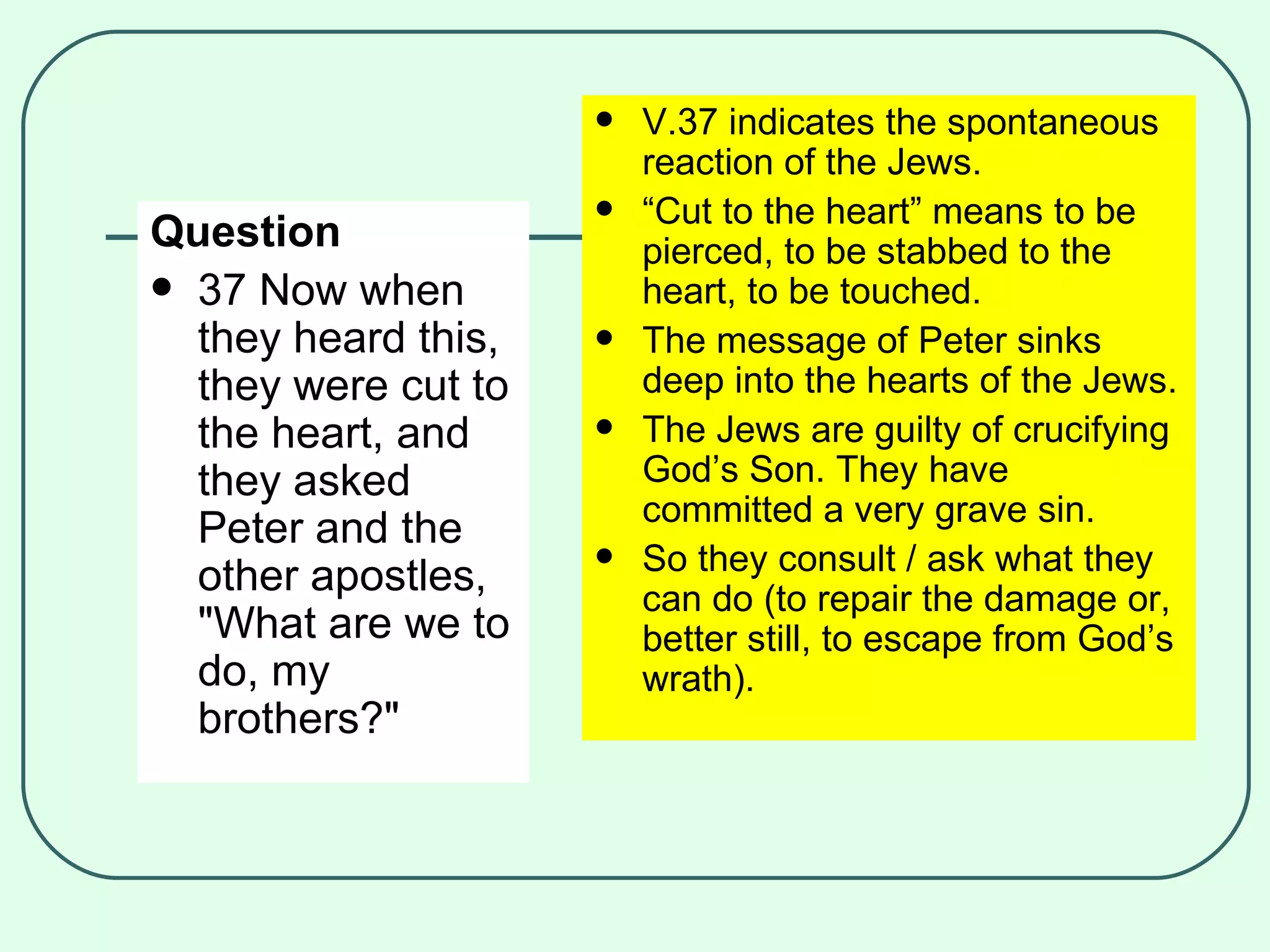 Question 37 Now when they heard this, they were cut to the heart, and they asked Peter and the other apostles, "What are we to do, my brothers?" V.37 indicates the spontaneous reaction of the Jews. “ Cut to the heart” means to be pierced, to be stabbed to the heart, to be touched. The message of Peter sinks deep into the hearts of the Jews. The Jews are guilty of crucifying God’s Son. They have committed a very grave sin. So they consult / ask what they can do (to repair the damage or, better still, to escape from God’s wrath). 