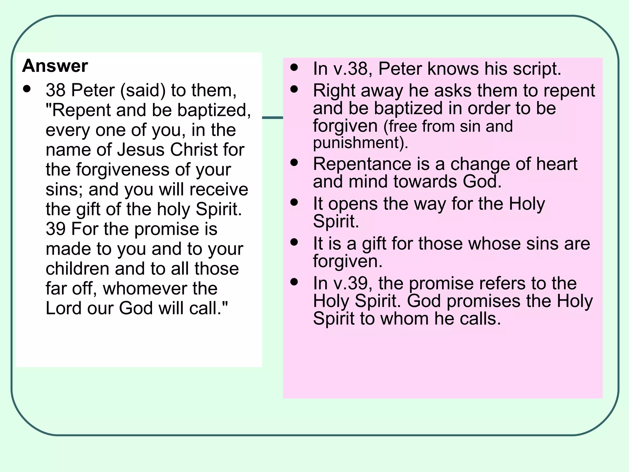 Answer 38 Peter (said) to them, "Repent and be baptized, every one of you, in the name of Jesus Christ for the forgiveness of your sins; and you will receive the gift of the holy Spirit.  39 For the promise is made to you and to your children and to all those far off, whomever the Lord our God will call."  In v.38, Peter knows his script. Right away he asks them to repent and be baptized in order to be forgiven  (free from sin and punishment). Repentance is a change of heart and mind towards God. It opens the way for the Holy Spirit. It is a gift for those whose sins are forgiven. In v.39, the promise refers to the Holy Spirit. God promises the Holy Spirit to whom he calls. 