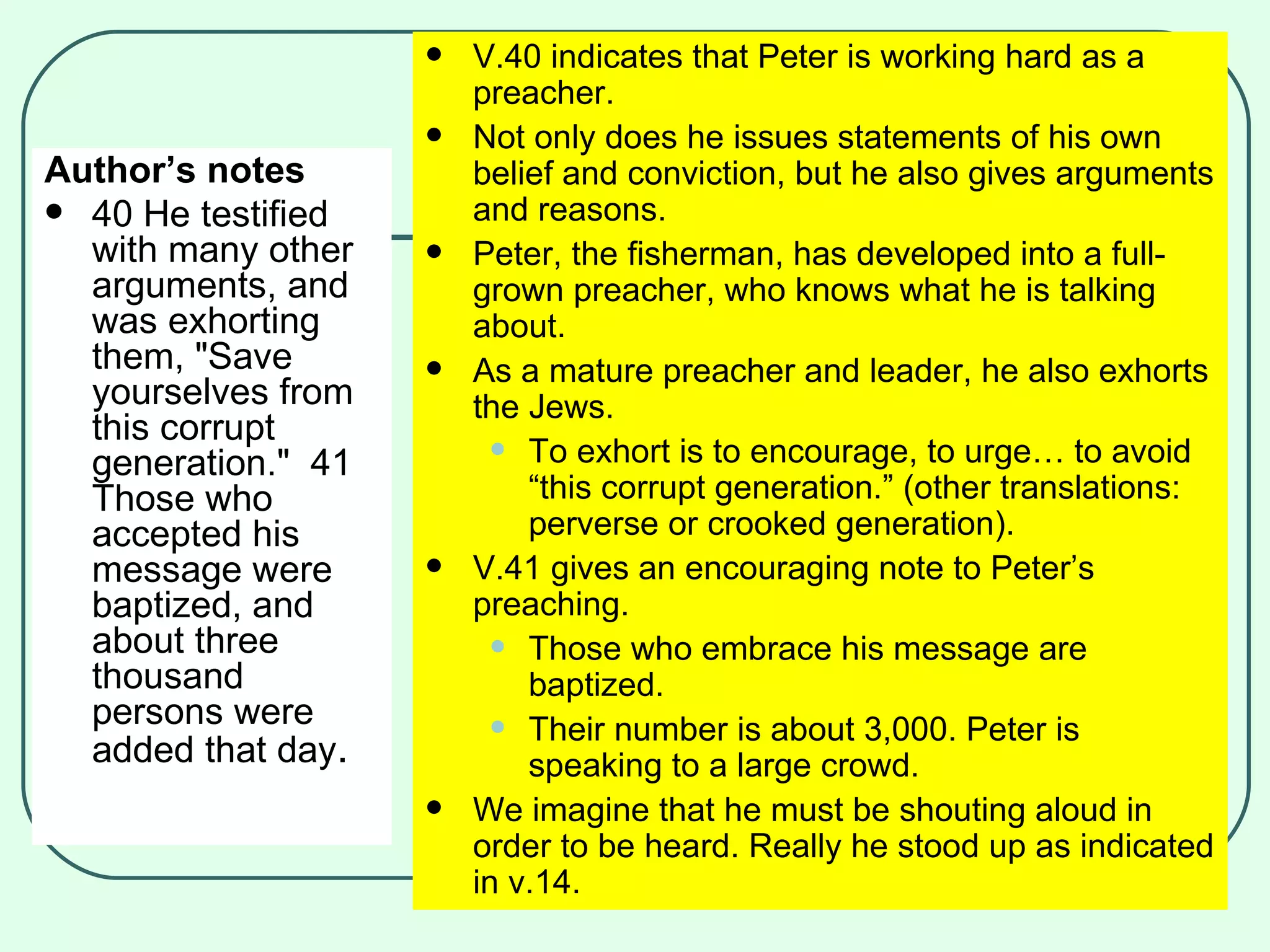 Author’s notes 40 He testified with many other arguments, and was exhorting them, "Save yourselves from this corrupt generation."  41 Those who accepted his message were baptized, and about three thousand persons were added that day .   V.40 indicates that Peter is working hard as a preacher. Not only does he issues statements of his own belief and conviction, but he also gives arguments and reasons. Peter, the fisherman, has developed into a full-grown preacher, who knows what he is talking about. As a mature preacher and leader, he also exhorts the Jews. To exhort is to encourage, to urge… to avoid “this corrupt generation.” (other translations: perverse or crooked generation). V.41 gives an encouraging note to Peter’s preaching. Those who embrace his message are baptized. Their number is about 3,000. Peter is speaking to a large crowd.  We imagine that he must be shouting aloud in order to be heard. Really he stood up as indicated in v.14. 