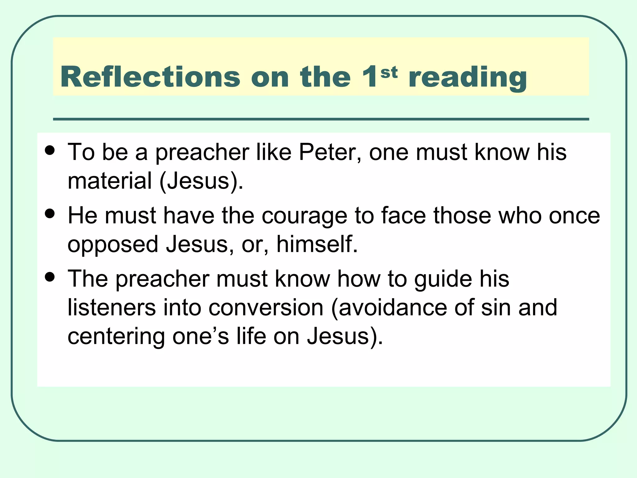 Reflections on the 1 st  reading To be a preacher like Peter, one must know his material (Jesus). He must have the courage to face those who once opposed Jesus, or, himself. The preacher must know how to guide his listeners into conversion (avoidance of sin and centering one’s life on Jesus). 