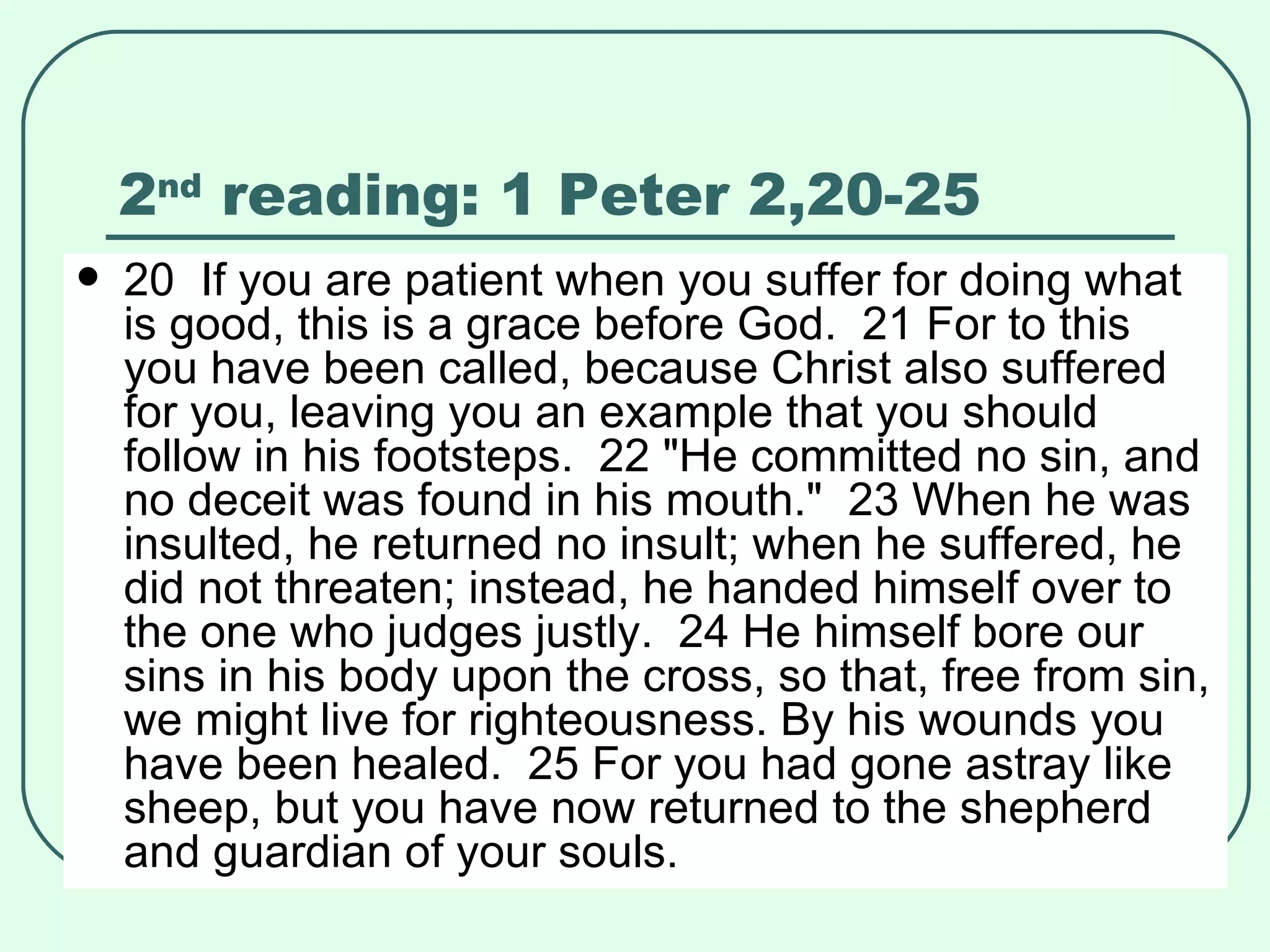 2 nd  reading: 1 Peter 2,20-25 20  If you are patient when you suffer for doing what is good, this is a grace before God.  21 For to this you have been called, because Christ also suffered for you, leaving you an example that you should follow in his footsteps.  22 "He committed no sin, and no deceit was found in his mouth."  23 When he was insulted, he returned no insult; when he suffered, he did not threaten; instead, he handed himself over to the one who judges justly.  24 He himself bore our sins in his body upon the cross, so that, free from sin, we might live for righteousness. By his wounds you have been healed.  25 For you had gone astray like sheep, but you have now returned to the shepherd and guardian of your souls.   