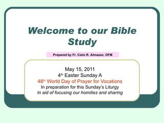 Welcome to our Bible Study May 15, 2011 4 th  Easter Sunday A 48 th  World Day of Prayer for Vocations In preparation for this Sunday’s Liturgy In aid of focusing our homilies and sharing Prepared by Fr. Cielo R. Almazan, OFM 