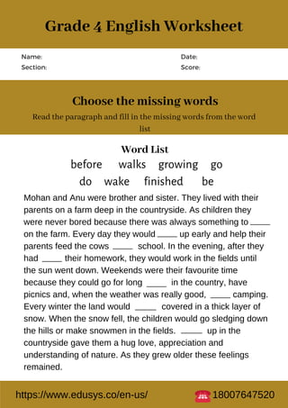 Name:
Section:
Date:
Score:
Choose the missing words
Read the paragraph and fill in the missing words from the word
list
Mohan and Anu were brother and sister. They lived with their
parents on a farm deep in the countryside. As children they
were never bored because there was always something to
on the farm. Every day they would up early and help their
parents feed the cows school. In the evening, after they
had their homework, they would work in the fields until
the sun went down. Weekends were their favourite time
because they could go for long in the country, have
picnics and, when the weather was really good, camping.
Every winter the land would covered in a thick layer of
snow. When the snow fell, the children would go sledging down
the hills or make snowmen in the fields. up in the
countryside gave them a hug love, appreciation and
understanding of nature. As they grew older these feelings
remained.
Word List
before walks growing go
do wake finished be
https://www.edusys.co/en-us/ 18007647520
Grade 4 English Worksheet
 