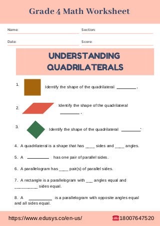Name: Section:
Date: Score:
UNDERSTANDING
QUADRILATERALS
1.
2.
3.
Identify the shape of the quadrilateral
Identify the shape of the quadrilateral
Identify the shape of the quadrilateral
.
.
.
4. A quadrilateral is a shape that has ____ sides and ____ angles.
5. A has one pair of parallel sides.
6. A parallelogram has ____ pair(s) of parallel sides.
7. A rectangle is a parallelogram with ___ angles equal and
__________ sides equal.
8. A is a parallelogram with opposite angles equal
and all sides equal.
Grade 4 Math Worksheet
https://www.edusys.co/en-us/ 18007647520
 