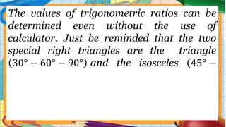 The values of trigonometric ratios can be
determined even without the use of
calculator. Just be reminded that the two
special right triangles are the triangle
30° − 60° − 90° and the isosceles 45° −
 