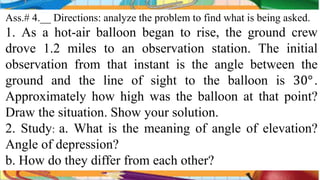 Ass.# 4.__ Directions: analyze the problem to find what is being asked.
1. As a hot-air balloon began to rise, the ground crew
drove 1.2 miles to an observation station. The initial
observation from that instant is the angle between the
ground and the line of sight to the balloon is 30°.
Approximately how high was the balloon at that point?
Draw the situation. Show your solution.
2. Study: a. What is the meaning of angle of elevation?
Angle of depression?
b. How do they differ from each other?
 