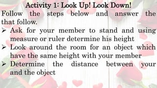 Activity 1: Look Up! Look Down!
Follow the steps below and answer the
that follow.
 Ask for your member to stand and using
measure or ruler determine his height
 Look around the room for an object which
have the same height with your member
 Determine the distance between your
and the object
 