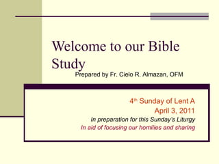 Welcome to our Bible Study 4 th  Sunday of Lent A April 3, 2011 In preparation for this Sunday’s Liturgy In aid of focusing our homilies and sharing Prepared by Fr. Cielo R. Almazan, OFM 