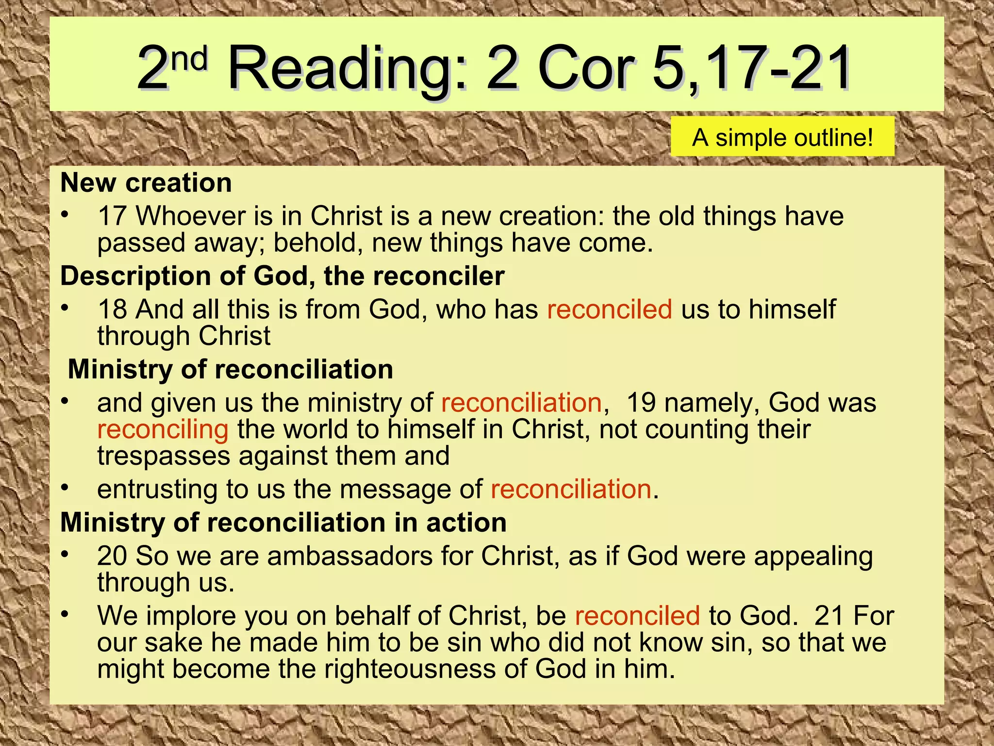 22ndnd
Reading: 2 Cor 5,17-21Reading: 2 Cor 5,17-21
New creation
• 17 Whoever is in Christ is a new creation: the old things have
passed away; behold, new things have come.
Description of God, the reconciler
• 18 And all this is from God, who has reconciled us to himself
through Christ
Ministry of reconciliation
• and given us the ministry of reconciliation, 19 namely, God was
reconciling the world to himself in Christ, not counting their
trespasses against them and
• entrusting to us the message of reconciliation.
Ministry of reconciliation in action
• 20 So we are ambassadors for Christ, as if God were appealing
through us.
• We implore you on behalf of Christ, be reconciled to God. 21 For
our sake he made him to be sin who did not know sin, so that we
might become the righteousness of God in him.
A simple outline!
 