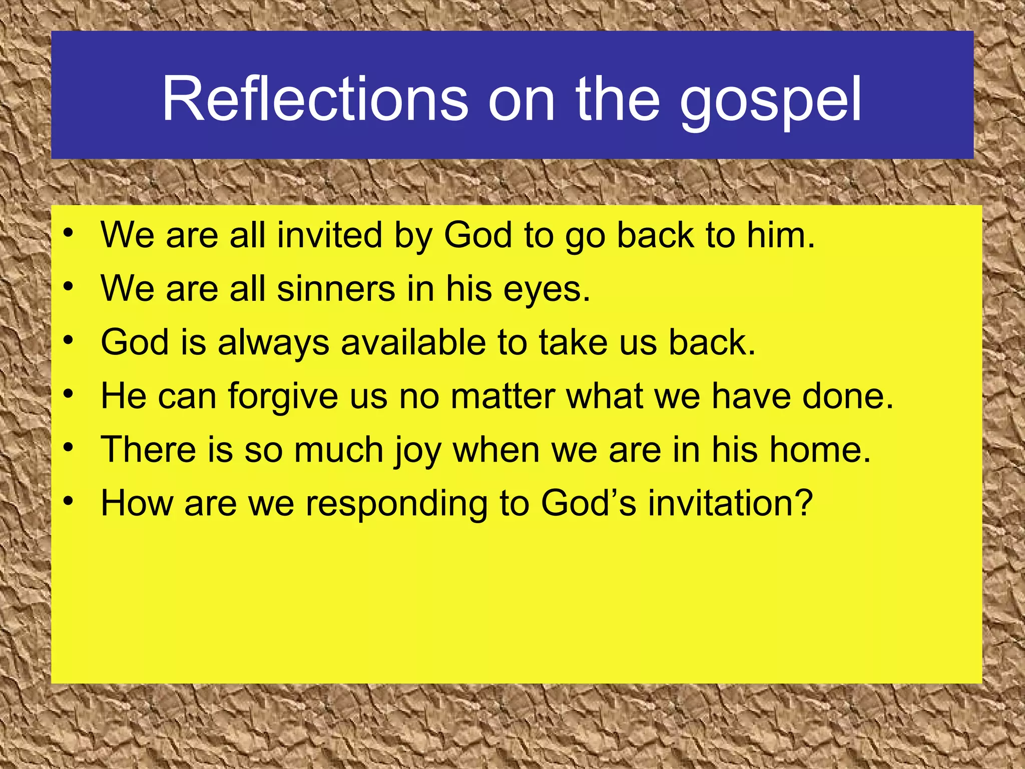 Reflections on the gospel
• We are all invited by God to go back to him.
• We are all sinners in his eyes.
• God is always available to take us back.
• He can forgive us no matter what we have done.
• There is so much joy when we are in his home.
• How are we responding to God’s invitation?
 