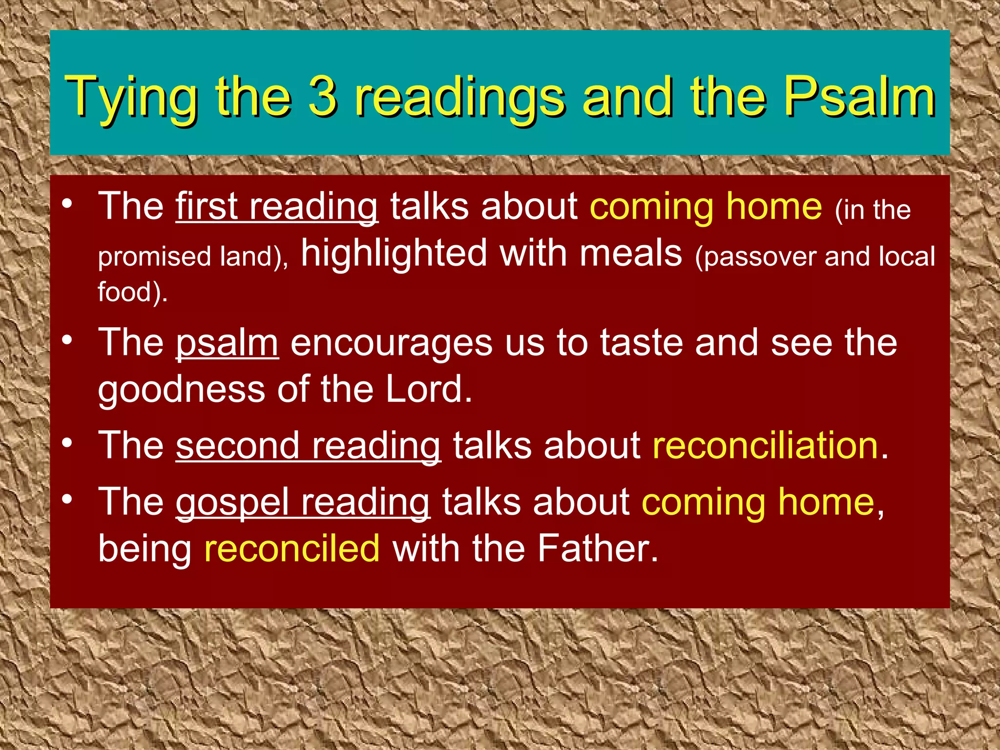 Tying the 3 readings and the PsalmTying the 3 readings and the Psalm
• The first reading talks about coming home (in the
promised land), highlighted with meals (passover and local
food).
• The psalm encourages us to taste and see the
goodness of the Lord.
• The second reading talks about reconciliation.
• The gospel reading talks about coming home,
being reconciled with the Father.
 