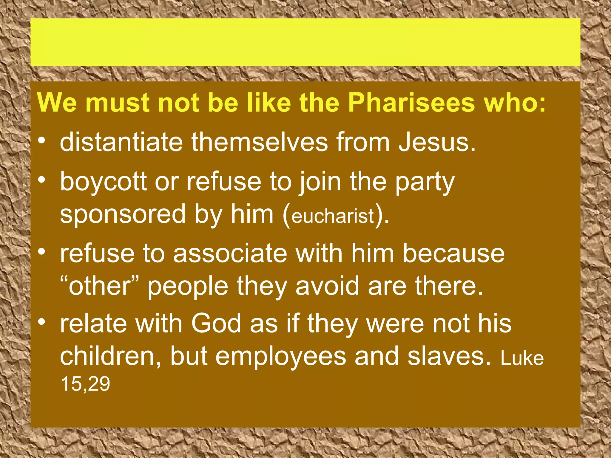 We must not be like the Pharisees who:
• distantiate themselves from Jesus.
• boycott or refuse to join the party
sponsored by him (eucharist).
• refuse to associate with him because
“other” people they avoid are there.
• relate with God as if they were not his
children, but employees and slaves. Luke
15,29
 