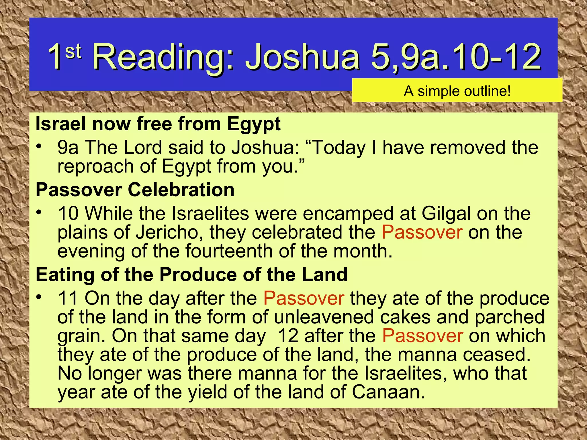 11stst
Reading: Joshua 5,9a.10-12Reading: Joshua 5,9a.10-12
Israel now free from Egypt
• 9a The Lord said to Joshua: “Today I have removed the
reproach of Egypt from you.”
Passover Celebration
• 10 While the Israelites were encamped at Gilgal on the
plains of Jericho, they celebrated the Passover on the
evening of the fourteenth of the month.
Eating of the Produce of the Land
• 11 On the day after the Passover they ate of the produce
of the land in the form of unleavened cakes and parched
grain. On that same day 12 after the Passover on which
they ate of the produce of the land, the manna ceased.
No longer was there manna for the Israelites, who that
year ate of the yield of the land of Canaan.
A simple outline!
 