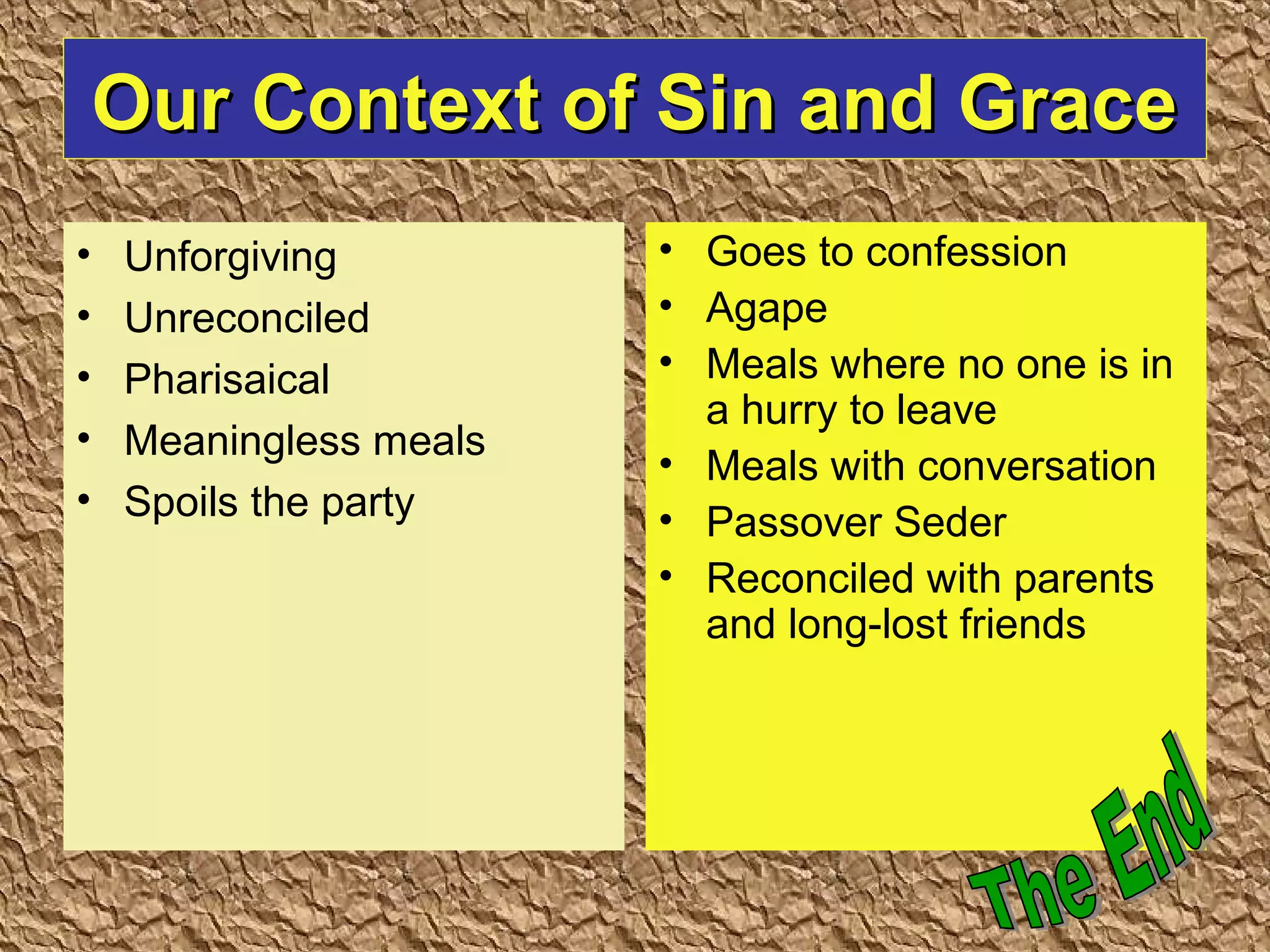 Our Context of Sin and GraceOur Context of Sin and Grace
• Unforgiving
• Unreconciled
• Pharisaical
• Meaningless meals
• Spoils the party
• Goes to confession
• Agape
• Meals where no one is in
a hurry to leave
• Meals with conversation
• Passover Seder
• Reconciled with parents
and long-lost friends
 