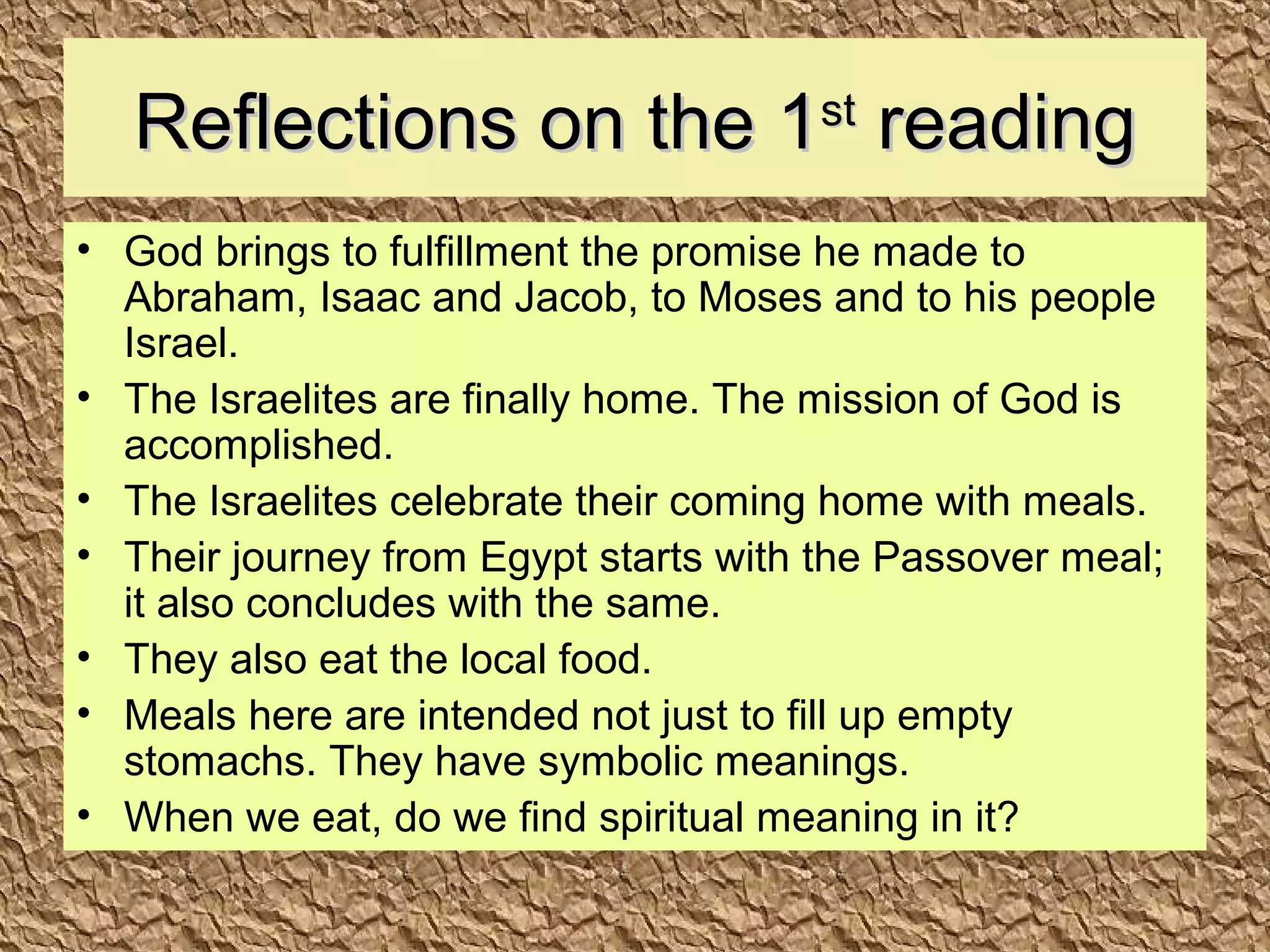 Reflections on the 1Reflections on the 1stst
readingreading
• God brings to fulfillment the promise he made to
Abraham, Isaac and Jacob, to Moses and to his people
Israel.
• The Israelites are finally home. The mission of God is
accomplished.
• The Israelites celebrate their coming home with meals.
• Their journey from Egypt starts with the Passover meal;
it also concludes with the same.
• They also eat the local food.
• Meals here are intended not just to fill up empty
stomachs. They have symbolic meanings.
• When we eat, do we find spiritual meaning in it?
 