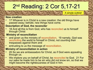 22ndnd
Reading: 2 Cor 5,17-21Reading: 2 Cor 5,17-21
New creation
• 17 Whoever is in Christ is a new creation: the old things have
passed away; behold, new things have come.
Description of God, the reconciler
• 18 And all this is from God, who has reconciled us to himself
through Christ
Ministry of reconciliation
• and given us the ministry of reconciliation, 19 namely, God was
reconciling the world to himself in Christ, not counting their
trespasses against them and
• entrusting to us the message of reconciliation.
Ministry of reconciliation in action
• 20 So we are ambassadors for Christ, as if God were appealing
through us.
• We implore you on behalf of Christ, be reconciled to God. 21 For
our sake he made him to be sin who did not know sin, so that we
might become the righteousness of God in him.
A simple outline!
 