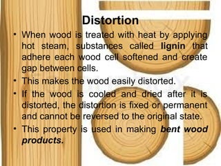 Distortion
• When wood is treated with heat by applying
hot steam, substances called lignin that
adhere each wood cell softened and create
gap between cells.
• This makes the wood easily distorted.
• If the wood is cooled and dried after it is
distorted, the distortion is fixed or permanent
and cannot be reversed to the original state.
• This property is used in making bent wood
products.
 