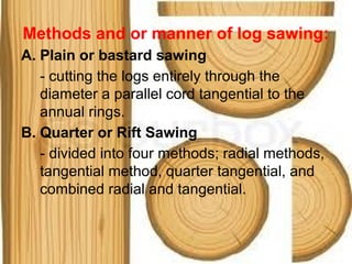Methods and or manner of log sawing:
A. Plain or bastard sawing
- cutting the logs entirely through the
diameter a parallel cord tangential to the
annual rings.
B. Quarter or Rift Sawing
- divided into four methods; radial methods,
tangential method, quarter tangential, and
combined radial and tangential.
 