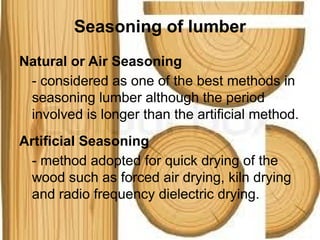 Seasoning of lumber
Natural or Air Seasoning
- considered as one of the best methods in
seasoning lumber although the period
involved is longer than the artificial method.
Artificial Seasoning
- method adopted for quick drying of the
wood such as forced air drying, kiln drying
and radio frequency dielectric drying.
 