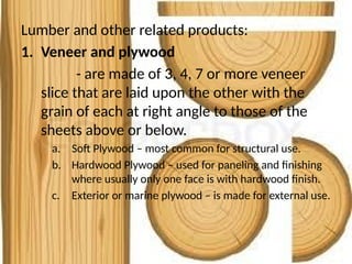 Lumber and other related products:
1. Veneer and plywood
- are made of 3, 4, 7 or more veneer
slice that are laid upon the other with the
grain of each at right angle to those of the
sheets above or below.
a. Soft Plywood – most common for structural use.
b. Hardwood Plywood – used for paneling and finishing
where usually only one face is with hardwood finish.
c. Exterior or marine plywood – is made for external use.
 
