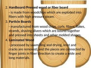 2. Hardboard/Pressed wood or fiber board
- is made from woodchips which are exploded into
fibers with high pressure steam.
3. Particle Boards
- manufactured from wood chips, curls, fibers, flakes,
strands, shaving slivers which are bound together
and pressed into sheets and other molded shapes.
4. Laminated Wood
- processed by sawmilling and drying, knot and
cracks are removed, and the pieces are connected by
finger joints in fiber direction to create a wide and
long materials.
 