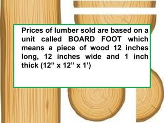 Prices of lumber sold are based on a
unit called BOARD FOOT which
means a piece of wood 12 inches
long, 12 inches wide and 1 inch
thick (12” x 12” x 1’)
 