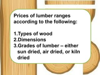 Prices of lumber ranges
according to the following:
1.Types of wood
2.Dimensions
3.Grades of lumber – either
sun dried, air dried, or kiln
dried
 