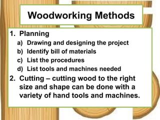 Woodworking Methods
1. Planning
a) Drawing and designing the project
b) Identify bill of materials
c) List the procedures
d) List tools and machines needed
2. Cutting – cutting wood to the right
size and shape can be done with a
variety of hand tools and machines.
 