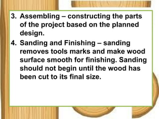 3. Assembling – constructing the parts
of the project based on the planned
design.
4. Sanding and Finishing – sanding
removes tools marks and make wood
surface smooth for finishing. Sanding
should not begin until the wood has
been cut to its final size.
 