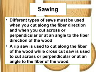 Sawing
• Different types of saws must be used
when you cut along the fiber direction
and when you cut across or
perpendicular or at an angle to the fiber
direction of the wood
• A rip saw is used to cut along the fiber
of the wood while cross cut saw is used
to cut across or perpendicular or at an
angle to the fiber of the wood.
 