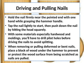 Driving and Pulling Nails
• Hold the nail firmly near the pointed end with one
hand while grasping the hammer handle.
• Tap the nail lightly to start, then push down the nail
by hitting the head squarely.
• With some materials especially hardwood and
moldings, you’ll have to drill pilot holes before
driving the nails to avoid splitting.
• When removing or pulling deformed or bent nails,
place a block of wood under the hammer to prevent
or protect the wood surface from being scratched as
nails are pulled.
 