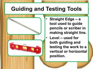 Guiding and Testing Tools
• Straight Edge – a
tool used to guide
pencils or scriber in
making straight line.
• Level – used for
both guiding and
testing the work to a
vertical or horizontal
position.
 