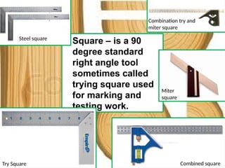 • Square – is a 90
degree standard
right angle tool
sometimes called
trying square used
for marking and
testing work.
Try Square
Miter
square
Combination try and
miter square
Combined square
Steel square
 