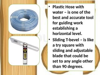 • Plastic Hose with
water – is one of the
best and accurate tool
for guiding work
establishing a
horizontal level.
• Sliding T-bevel – is like
a try square with
sliding and adjustable
blade that could be
set to any angle other
than 90 degrees.
 