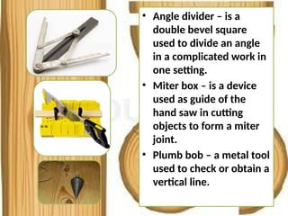 • Angle divider – is a
double bevel square
used to divide an angle
in a complicated work in
one setting.
• Miter box – is a device
used as guide of the
hand saw in cutting
objects to form a miter
joint.
• Plumb bob – a metal tool
used to check or obtain a
vertical line.
 