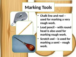 Marking Tools
• Chalk line and reel –
used for marking a very
rough work.
• Lead pencil – with round
head is also used for
marking rough work.
• Scratch awl – is used for
marking a semi – rough
work.
 