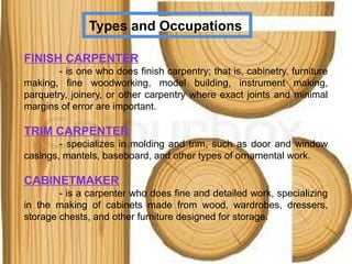 Types and Occupations
FINISH CARPENTER
- is one who does finish carpentry; that is, cabinetry, furniture
making, fine woodworking, model building, instrument making,
parquetry, joinery, or other carpentry where exact joints and minimal
margins of error are important.
TRIM CARPENTER
- specializes in molding and trim, such as door and window
casings, mantels, baseboard, and other types of ornamental work.
CABINETMAKER
- is a carpenter who does fine and detailed work, specializing
in the making of cabinets made from wood, wardrobes, dressers,
storage chests, and other furniture designed for storage.
 