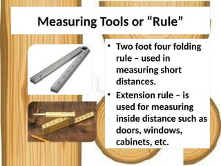 Measuring Tools or “Rule”
• Two foot four folding
rule – used in
measuring short
distances.
• Extension rule – is
used for measuring
inside distance such as
doors, windows,
cabinets, etc.
 