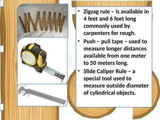 • Zigzag rule – is available in
4 feet and 6 feet long
commonly used by
carpenters for rough.
• Push – pull tape – used to
measure longer distances
available from one meter
to 50 meters long.
• Slide Caliper Rule – a
special tool used to
measure outside diameter
of cylindrical objects.
 