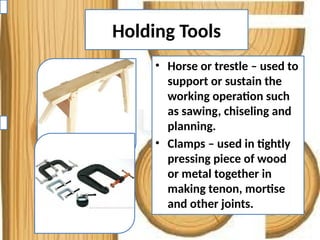 Holding Tools
• Horse or trestle – used to
support or sustain the
working operation such
as sawing, chiseling and
planning.
• Clamps – used in tightly
pressing piece of wood
or metal together in
making tenon, mortise
and other joints.
 