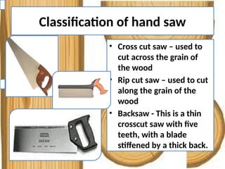 Classification of hand saw
• Cross cut saw – used to
cut across the grain of
the wood
• Rip cut saw – used to cut
along the grain of the
wood
• Backsaw - This is a thin
crosscut saw with five
teeth, with a blade
stiffened by a thick back.
 