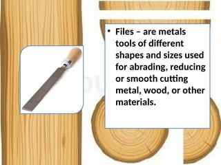 • Files – are metals
tools of different
shapes and sizes used
for abrading, reducing
or smooth cutting
metal, wood, or other
materials.
 