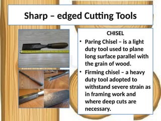 Sharp – edged Cutting Tools
CHISEL
• Paring Chisel – is a light
duty tool used to plane
long surface parallel with
the grain of wood.
• Firming chisel – a heavy
duty tool adopted to
withstand severe strain as
in framing work and
where deep cuts are
necessary.
 