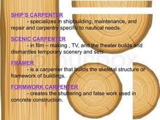 SHIP’S CARPENTER
- specializes in shipbuilding, maintenance, and
repair and carpentry specific to nautical needs.
SCENIC CARPENTER
- in film – making , TV, and the theater builds and
dismantles temporary scenery and sets.
FRAMER
- is a carpenter that builds the skeletal structure or
framework of buildings.
FORMWORK CARPENTER
- creates the shuttering and false work used in
concrete construction.
 
