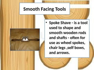 Smooth Facing Tools
• Spoke Shave - is a tool
used to shape and
smooth wooden rods
and shafts - often for
use as wheel spokes,
chair legs ,self bows,
and arrows.
 