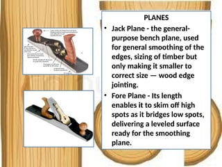PLANES
• Jack Plane - the general-
purpose bench plane, used
for general smoothing of the
edges, sizing of timber but
only making it smaller to
correct size — wood edge
jointing.
• Fore Plane - Its length
enables it to skim off high
spots as it bridges low spots,
delivering a leveled surface
ready for the smoothing
plane.
 