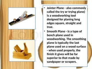 • Jointer Plane - also commonly
called the try or trying plane)
is a woodworking tool
designed for planing long
edges square, straight and
true.
• Smooth Plane - is a type of
bench plane used in
woodworking. The smoothing
plane is typically the last
plane used on a wood surface
- when used properly, the
finish it gives will be far
superior to that made by
sandpaper or scrapers.
 