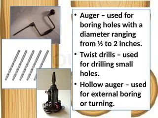 • Auger – used for
boring holes with a
diameter ranging
from ½ to 2 inches.
• Twist drills – used
for drilling small
holes.
• Hollow auger – used
for external boring
or turning.
 